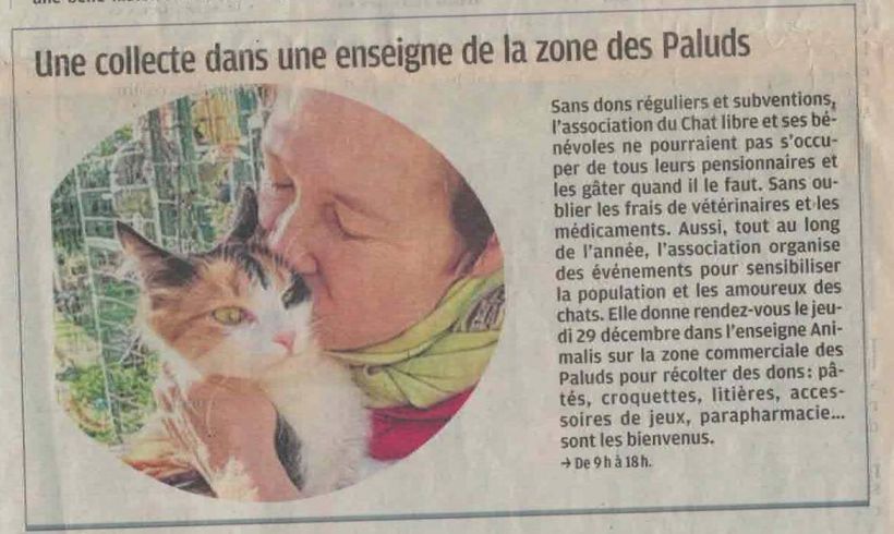 La Dépêche, 24 décembre 2022

Larticle annonce une prochaine collecte chez Animalis Aubagne : sans dons réguliers et subventions, lassociation du chat libre et ses bénévoles ne pourraient pas soccuper de tous leurs pensionnaires et les gâter quand il le faut. Sans oublier les frais vétérinaires et les médicaments. Aussi, tout au long de lannée, lassociation organise des événements pour sensibiliser la population et les amoureux des chats. Rendez-vous le jeudi 29 décembre dans lenseigne Animalis, zone commerciale des Paluds pour récolter des dons : pâtées, croquettes, litières, accessoires de jeux, parapharmacie sont les bienvenus. (de 09h00 à 18h00) 
